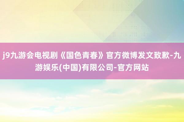 j9九游会电视剧《国色青春》官方微博发文致歉-九游娱乐(中国)有限公司-官方网站