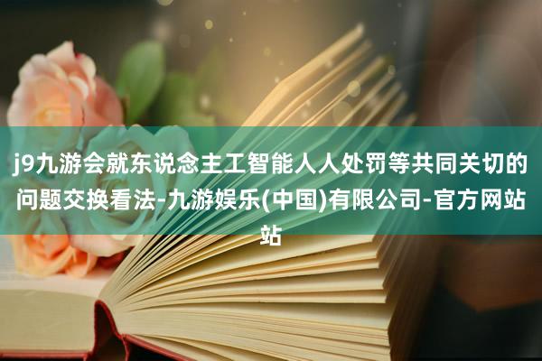 j9九游会就东说念主工智能人人处罚等共同关切的问题交换看法-九游娱乐(中国)有限公司-官方网站