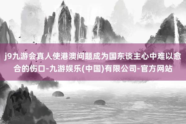 j9九游会真人使港澳问题成为国东谈主心中难以愈合的伤口-九游娱乐(中国)有限公司-官方网站