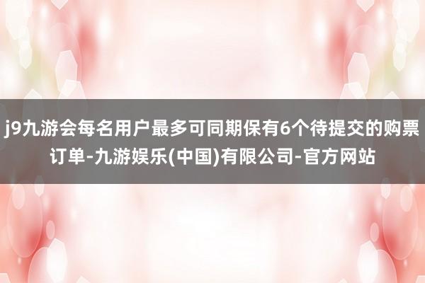 j9九游会每名用户最多可同期保有6个待提交的购票订单-九游娱乐(中国)有限公司-官方网站