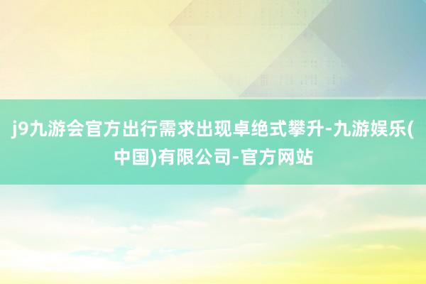 j9九游会官方出行需求出现卓绝式攀升-九游娱乐(中国)有限公司-官方网站