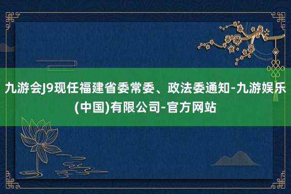 九游会J9现任福建省委常委、政法委通知-九游娱乐(中国)有限公司-官方网站