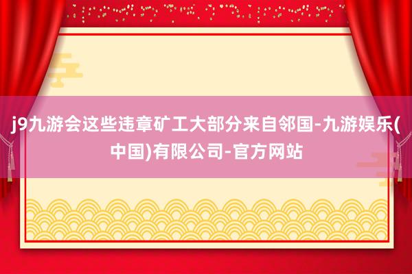 j9九游会这些违章矿工大部分来自邻国-九游娱乐(中国)有限公司-官方网站