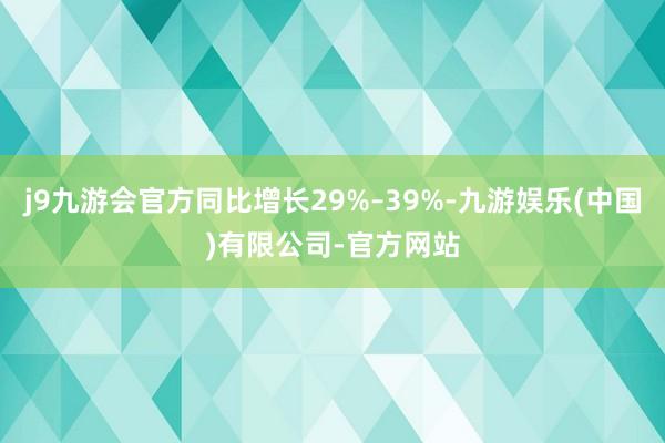 j9九游会官方同比增长29%–39%-九游娱乐(中国)有限公司-官方网站