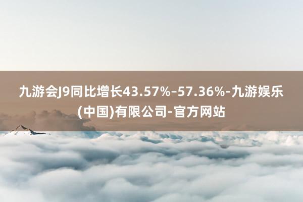 九游会J9同比增长43.57%–57.36%-九游娱乐(中国)有限公司-官方网站