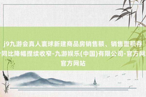 j9九游会真人寰球新建商品房销售额、销售面积存计同比降幅捏续收窄-九游娱乐(中国)有限公司-官方网站