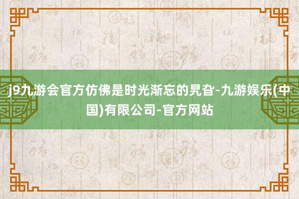 j9九游会官方仿佛是时光渐忘的旯旮-九游娱乐(中国)有限公司-官方网站