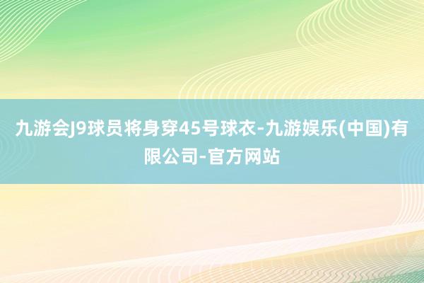 九游会J9球员将身穿45号球衣-九游娱乐(中国)有限公司-官方网站