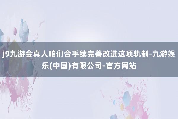 j9九游会真人咱们合手续完善改进这项轨制-九游娱乐(中国)有限公司-官方网站