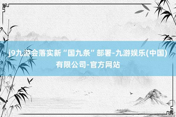 j9九游会落实新“国九条”部署-九游娱乐(中国)有限公司-官方网站