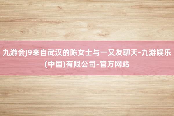 九游会J9来自武汉的陈女士与一又友聊天-九游娱乐(中国)有限公司-官方网站