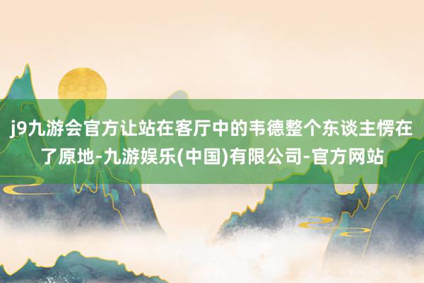 j9九游会官方让站在客厅中的韦德整个东谈主愣在了原地-九游娱乐(中国)有限公司-官方网站