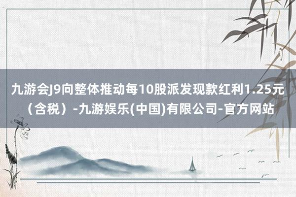 九游会J9向整体推动每10股派发现款红利1.25元（含税）-九游娱乐(中国)有限公司-官方网站